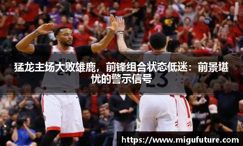 猛龙主场大败雄鹿，前锋组合状态低迷：前景堪忧的警示信号