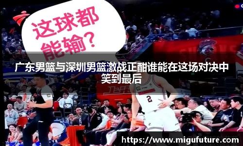 广东男篮与深圳男篮激战正酣谁能在这场对决中笑到最后