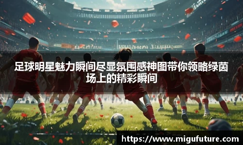 足球明星魅力瞬间尽显氛围感神图带你领略绿茵场上的精彩瞬间